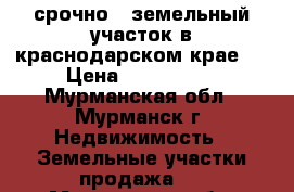 срочно!!!земельный участок в краснодарском крае!!! › Цена ­ 1 050 000 - Мурманская обл., Мурманск г. Недвижимость » Земельные участки продажа   . Мурманская обл.,Мурманск г.